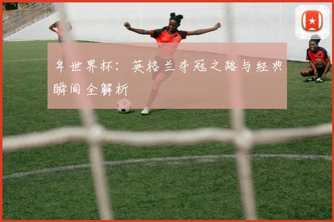 年世界杯:英格兰夺冠之路与经典瞬间全解析